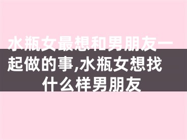 水瓶女最想和男朋友一起做的事,水瓶女想找什么样男朋友