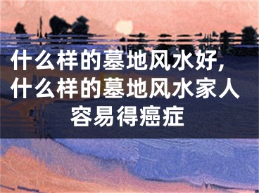 什么样的墓地风水好,什么样的墓地风水家人容易得癌症