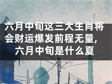 六月中旬这三大生肖将会财运爆发前程无量,六月中旬是什么夏