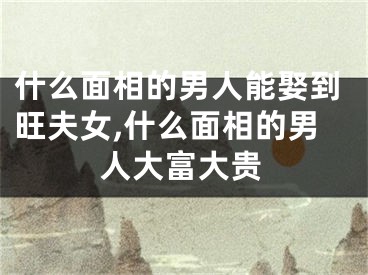 什么面相的男人能娶到旺夫女,什么面相的男人大富大贵