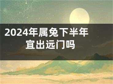 2024年属兔下半年宜出远门吗 