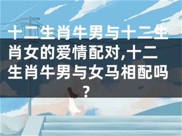 十二生肖牛男与十二生肖女的爱情配对,十二生肖牛男与女马相配吗?