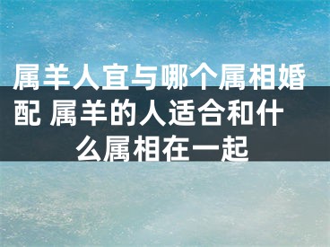 属羊人宜与哪个属相婚配 属羊的人适合和什么属相在一起