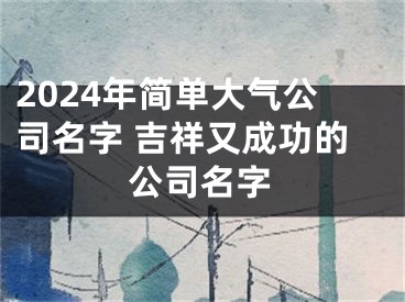 2024年简单大气公司名字 吉祥又成功的公司名字