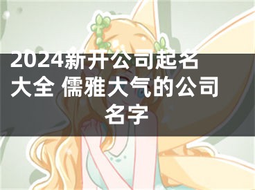2024新开公司起名大全 儒雅大气的公司名字
