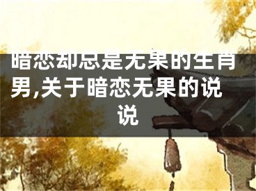 暗恋却总是无果的生肖男,关于暗恋无果的说说