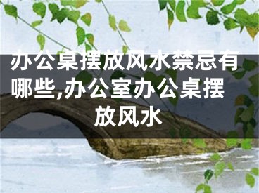 办公桌摆放风水禁忌有哪些,办公室办公桌摆放风水