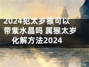 2024犯太岁猴可以带紫水晶吗 属猴太岁化解方法2024