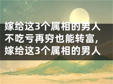 嫁给这3个属相的男人不吃亏再穷也能转富,嫁给这3个属相的男人