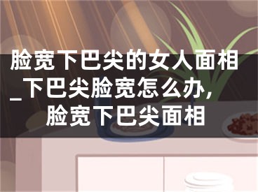 脸宽下巴尖的女人面相_下巴尖脸宽怎么办,脸宽下巴尖面相