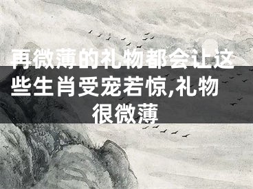 再微薄的礼物都会让这些生肖受宠若惊,礼物很微薄