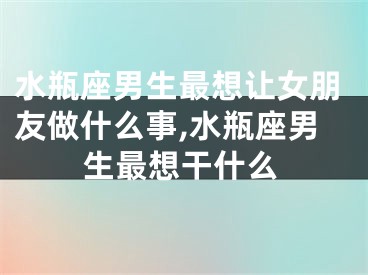 水瓶座男生最想让女朋友做什么事,水瓶座男生最想干什么