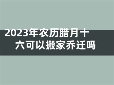 2023年农历腊月十六可以搬家乔迁吗