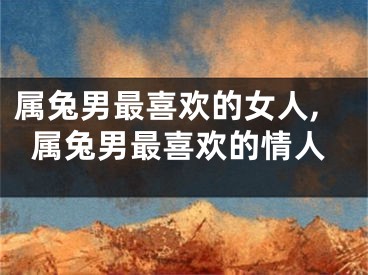 属兔男最喜欢的女人,属兔男最喜欢的情人