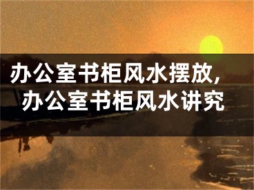 办公室书柜风水摆放,办公室书柜风水讲究