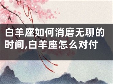 白羊座如何消磨无聊的时间,白羊座怎么对付
