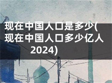 现在中国人口是多少(现在中国人口多少亿人2024)