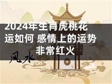 2024年生肖虎桃花运如何 感情上的运势非常红火