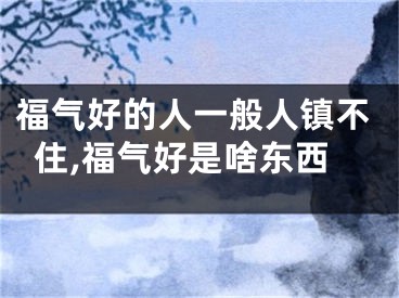 福气好的人一般人镇不住,福气好是啥东西