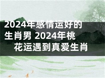 2024年感情运好的生肖男 2024年桃花运遇到真爱生肖