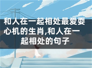 和人在一起相处最爱耍心机的生肖,和人在一起相处的句子