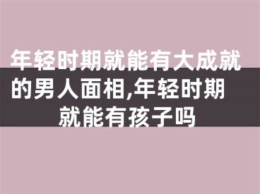 年轻时期就能有大成就的男人面相,年轻时期就能有孩子吗