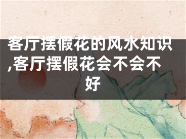 客厅摆假花的风水知识,客厅摆假花会不会不好