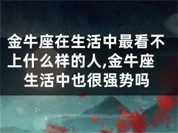 金牛座在生活中最看不上什么样的人,金牛座生活中也很强势吗