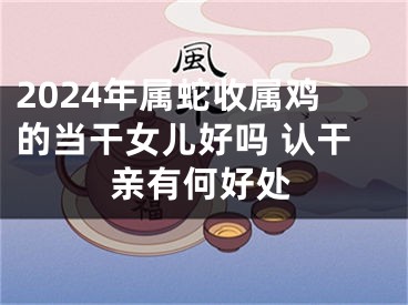 2024年属蛇收属鸡的当干女儿好吗 认干亲有何好处