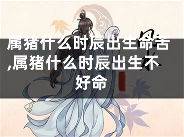 属猪什么时辰出生命苦,属猪什么时辰出生不好命