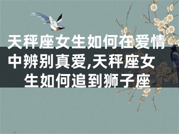 天秤座女生如何在爱情中辨别真爱,天秤座女生如何追到狮子座