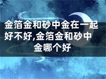 金箔金和砂中金在一起好不好,金箔金和砂中金哪个好