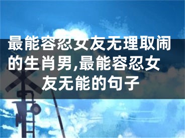 最能容忍女友无理取闹的生肖男,最能容忍女友无能的句子