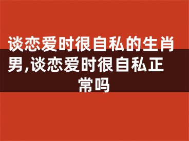谈恋爱时很自私的生肖男,谈恋爱时很自私正常吗
