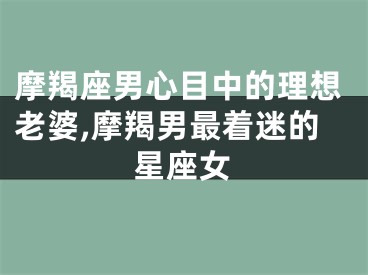 摩羯座男心目中的理想老婆,摩羯男最着迷的星座女