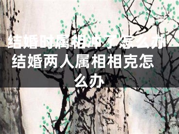 结婚时属相冲了怎么办 结婚两人属相相克怎么办