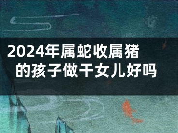 2024年属蛇收属猪的孩子做干女儿好吗