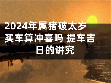 2024年属猪破太岁买车算冲喜吗 提车吉日的讲究