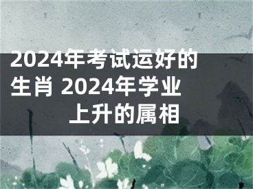 2024年考试运好的生肖 2024年学业上升的属相