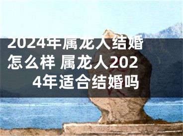 2024年属龙人结婚怎么样 属龙人2024年适合结婚吗