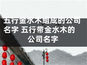 五行金水木组成的公司名字 五行带金水木的公司名字