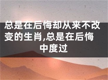 总是在后悔却从来不改变的生肖,总是在后悔中度过