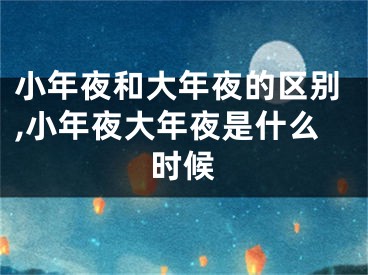 小年夜和大年夜的区别,小年夜大年夜是什么时候