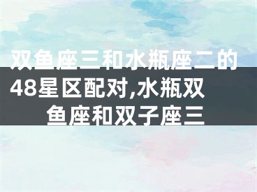 双鱼座三和水瓶座二的48星区配对,水瓶双鱼座和双子座三