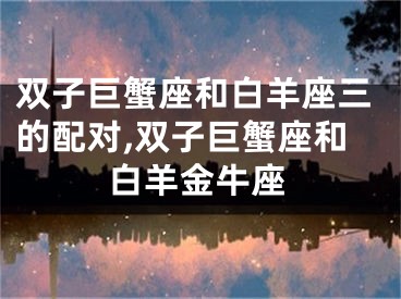 双子巨蟹座和白羊座三的配对,双子巨蟹座和白羊金牛座