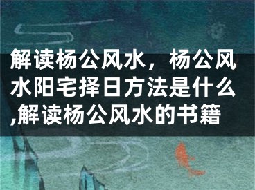解读杨公风水，杨公风水阳宅择日方法是什么,解读杨公风水的书籍