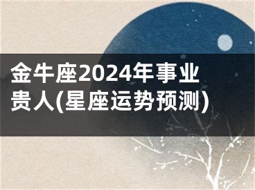 金牛座2024年事业贵人(星座运势预测)