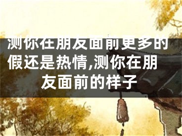 测你在朋友面前更多的假还是热情,测你在朋友面前的样子