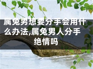 属兔男想要分手会用什么办法,属兔男人分手绝情吗