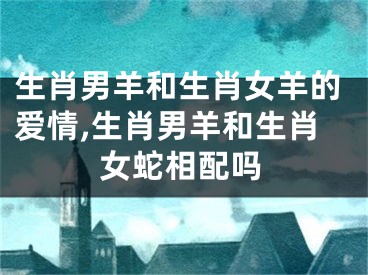 生肖男羊和生肖女羊的爱情,生肖男羊和生肖女蛇相配吗